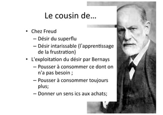 Le cousin de…
• Chez Freud
– Désir du superﬂu
– Désir intarissable (l’appren6ssage
de la frustra6on)
• L'exploita6on du désir par Bernays
– Pousser à consommer ce dont on
n'a pas besoin ;
– Pousser à consommer toujours
plus;
– Donner un sens ics aux achats;
 