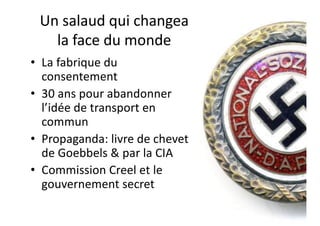 Un salaud qui changea
la face du monde
• La fabrique du
consentement
• 30 ans pour abandonner
l’idée de transport en
commun
• Propaganda: livre de chevet
de Goebbels & par la CIA
• Commission Creel et le
gouvernement secret
 