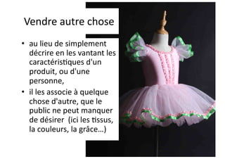 Vendre autre chose
• au lieu de simplement
décrire en les vantant les
caractéris1ques d'un
produit, ou d'une
personne,
• il les associe à quelque
chose d'autre, que le
public ne peut manquer
de désirer (ici les 1ssus,
la couleurs, la grâce…)
 