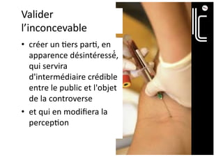 Valider
l’inconcevable
• créer un ;ers par;, en
apparence désintéressé́,
qui servira
d'intermédiaire crédible
entre le public et l'objet
de la controverse
• et qui en modiﬁera la
percep;on
 