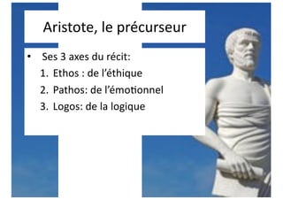 Aristote, le précurseur
• Ses 3 axes du récit:
1. Ethos : de l’éthique
2. Pathos: de l’émo;onnel
3. Logos: de la logique
 