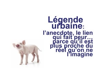 Légende
urbaine:
l’anecdote, le lien
qui fait peur…
parce qu’il est
plus proche du
réel qu’on ne
l’imagine
 