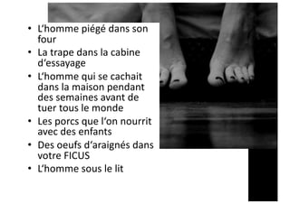 • L‘homme piégé dans son
four
• La trape dans la cabine
d‘essayage
• L‘homme qui se cachait
dans la maison pendant
des semaines avant de
tuer tous le monde
• Les porcs que l‘on nourrit
avec des enfants
• Des oeufs d‘araignés dans
votre FICUS
• L‘homme sous le lit
 