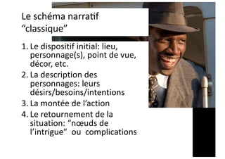 Le schéma narra,f
“classique”
1. Le dispositif initial: lieu,
personnage(s), point de vue,
décor, etc.
2. La description des
personnages: leurs
désirs/besoins/intentions
3. La montée de l’action
4. Le retournement de la
situation: “nœuds de
l’intrigue” ou complications
 