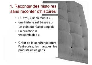 1. Raconter des histoires
sans raconter d'histoires
• Du vrai, « sans mentir ».
• une histoire est basée sur
un point de réalité tangible.
• La question du
vraisemblable »
• Créer de la cohérence entre
l'entreprise, les marques, les
produits et les gens.
 