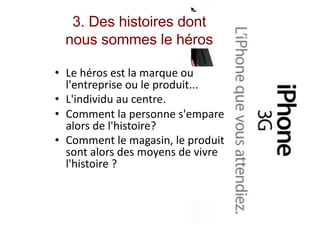 3. Des histoires dont
nous sommes le héros
• Le héros est la marque ou
l'entreprise ou le produit...
• L'individu au centre.
• Comment la personne s'empare
alors de l'histoire?
• Comment le magasin, le produit
sont alors des moyens de vivre
l'histoire ?
 
