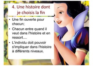 4. Une histoire dont
je choisis la ﬁn
• Une fin ouverte pour
chacun;
• Chacun entre quand il
veut dans l'histoire et en
ressort....
• L'individu doit pouvoir
s'impliquer dans l'histoire
à différents niveaux.
 