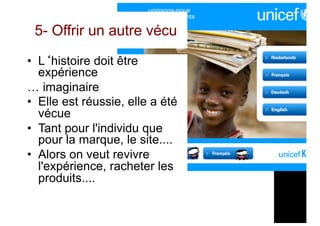 5- Offrir un autre vécu
• L‘histoire doit être
expérience
… imaginaire
• Elle est réussie, elle a été
vécue
• Tant pour l'individu que
pour la marque, le site....
• Alors on veut revivre
l'expérience, racheter les
produits....
 