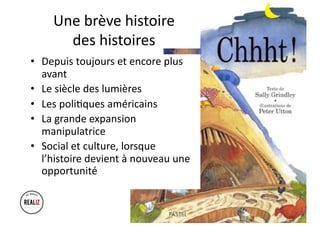 Une brève histoire
des histoires
• Depuis toujours et encore plus
avant
• Le siècle des lumières
• Les poli5ques américains
• La grande expansion
manipulatrice
• Social et culture, lorsque
l’histoire devient à nouveau une
opportunité
 