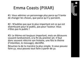 Emma Coasts (PIXAR)
#1: Vous admirez un personnage plus parce qu’il tente
de changer les choses, que parce qu’il y parvient.
#2 : N’oubliez pas que le plus important est ce qui est
diver@ssant pour le public, pas pour l’auteur. Vous
n’êtes pas le public !
#3: Le thème est toujours important, mais on découvre
souvent tardivement, à la ﬁn du premier jet. Il faut
donc souvent réécrire son histoire, une fois le thème
(l’inten@on, le message), iden@ﬁé.
Résumez-la de la manière la plus simple. Si vous pouvez
faire ça, vous pouvez tout faire à par@r de ça.
 