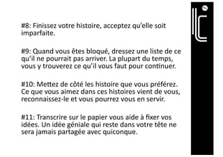 #8: Finissez votre histoire, acceptez qu’elle soit
imparfaite.
#9: Quand vous êtes bloqué, dressez une liste de ce
qu’il ne pourrait pas arriver. La plupart du temps,
vous y trouverez ce qu’il vous faut pour con6nuer.
#10: MeTez de côté les histoire que vous préférez.
Ce que vous aimez dans ces histoires vient de vous,
reconnaissez-le et vous pourrez vous en servir.
#11: Transcrire sur le papier vous aide à ﬁxer vos
idées. Un idée géniale qui reste dans votre tête ne
sera jamais partagée avec quiconque.
 