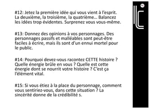 #12: Jetez la première idée qui vous vient à l’esprit.
La deuxième, la troisième, la quatrième… Balancez
les idées trop évidentes. Surprenez vous vous-même.
#13: Donnez des opinions à vos personnages. Des
personnages passifs et malléables sont peut-être
faciles à écrire, mais ils sont d’un ennui mortel pour
le public.
#14: Pourquoi devez-vous racontez CETTE histoire ?
Quelle énergie brûle en vous ? Quelle est cette
énergie dont se nourrit votre histoire ? C’est ça
l’élément vital.
#15: Si vous étiez à la place du personnage, comment
vous sentiriez-vous, dans cette situation ? La
sincérité donne de la crédibilité s.
 