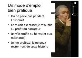 Un mode d’emploi
bien pratique
• On ne parle pas pendant
l’histoire!
• Le miroir est cassé: je m’oublie
au proﬁt du narrateur
• Je m’iden;ﬁe au héros (et aux
méchants)
• Je me proje?e: je ne peux
rester hors de ce?e histoire
 