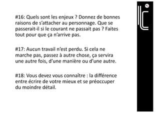 #16: Quels sont les enjeux ? Donnez de bonnes
raisons de s’aTacher au personnage. Que se
passerait-il si le courant ne passait pas ? Faites
tout pour que ça n’arrive pas.
#17: Aucun travail n’est perdu. Si cela ne
marche pas, passez à autre chose, ça servira
une autre fois, d’une manière ou d’une autre.
#18: Vous devez vous connaître : la diﬀérence
entre écrire de votre mieux et se préoccuper
du moindre détail.
 