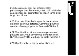 • #19: Les coïncidences qui précipitent les
personnages dans les ennuis, c’est cool ! Mais des
coïncidences qui permeient de les en sor@r, c’est
trop, c’est bidon…
• #20: Exercice : listez les briques de la narra@on
d’un ﬁlm que vous détestez. Comment pourriez-
vous les réarranger pour en faire un BON ﬁlm ?
• #21: Vos situa@ons et vos personnages ne sont
pas juste cool. Vous devez vous iden@ﬁer à eux.
Qu’est-ce qui VOUS ferait agir de ceie manière ?
• #22: Quelle est l’essence de votre histoire ?
 