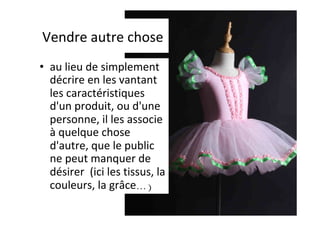 Vendre	autre	chose	
•  au	lieu	de	simplement	
décrire	en	les	vantant	
les	caractéristiques	
d'un	produit,	ou	d'une	
personne,	il	les	associe	
à	quelque	chose	
d'autre,	que	le	public	
ne	peut	manquer	de	
désirer		(ici	les	tissus,	la	
couleurs,	la	grâce…)	
 
