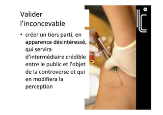 Valider	
l’inconcevable	
•  créer	un	tiers	parti,	en	
apparence	désintéressé́,	
qui	servira	
d'intermédiaire	crédible	
entre	le	public	et	l'objet	
de	la	controverse	et	qui	
en	modifiera	la	
perception		
 