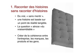 1. Raconter des histoires
sans raconter d'histoires
•  Du vrai, « sans mentir ».
•  une histoire est basée sur
un point de réalité tangible.
•  La question « atroce »du
vraisemblable »
•  Créer de la cohérence entre
l'entreprise, les marques, les
produits et les gens.
 