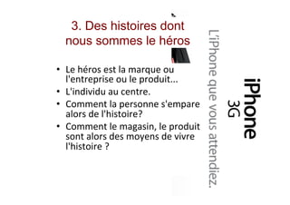 3. Des histoires dont
nous sommes le héros
•  Le	héros	est	la	marque	ou	
l'entreprise	ou	le	produit...	
•  L'individu	au	centre.	
•  Comment	la	personne	s'empare	
alors	de	l'histoire?	
•  Comment	le	magasin,	le	produit	
sont	alors	des	moyens	de	vivre	
l'histoire	?	
	
	
 