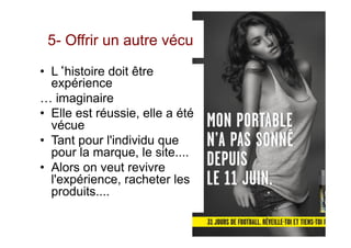 5- Offrir un autre vécu
•  L‘histoire doit être
expérience
… imaginaire
•  Elle est réussie, elle a été
vécue
•  Tant pour l'individu que
pour la marque, le site....
•  Alors on veut revivre
l'expérience, racheter les
produits....
 