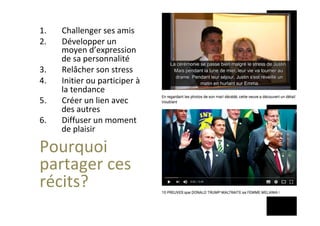 1.  Challenger	ses	amis	
2.  Développer	un	
moyen	d’expression	
de	sa	personnalité	
3.  Relâcher	son	stress	
4.  Initier	ou	participer	à	
la	tendance	
5.  Créer	un	lien	avec	
des	autres	
6.  Diffuser	un	moment	
de	plaisir	
Pourquoi	
partager	ces	
récits?	
	
	
 