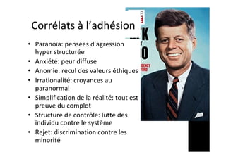 Corrélats	à	l’adhésion	
•  Paranoïa:	pensées	d’agression	
hyper	structurée	
•  Anxiété:	peur	diffuse	
•  Anomie:	recul	des	valeurs	éthiques	
•  Irrationalité:	croyances	au	
paranormal	
•  Simplification	de	la	réalité:	tout	est	
preuve	du	complot	
•  Structure	de	contrôle:	lutte	des	
individu	contre	le	système	
•  Rejet:	discrimination	contre	les	
minorité	
 