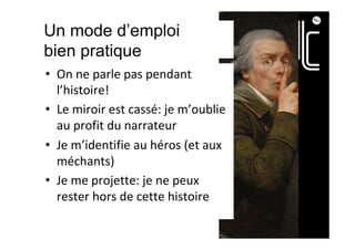 Un mode d’emploi
bien pratique
•  On	ne	parle	pas	pendant	
l’histoire!	
•  Le	miroir	est	cassé:	je	m’oublie	
au	profit	du	narrateur	
•  Je	m’identifie	au	héros	(et	aux	
méchants)	
•  Je	me	projette:	je	ne	peux	
rester	hors	de	cette	histoire	
 