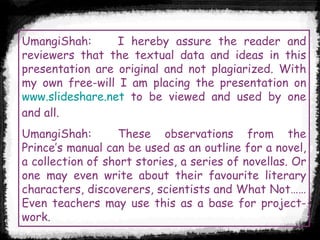 UmangiShah: I hereby assure the reader and reviewers that the textual data and ideas in this presentation are original and not plagiarized. With my own free-will I am placing the presentation on  www.slideshare.net  to be viewed and used by one and all.  UmangiShah: These observations from the Prince’s manual can be used as an outline for a novel, a collection of short stories, a series of novellas. Or one may even write about their favourite literary characters, discoverers, scientists and What Not…… Even teachers may use this as a base for project-work. 