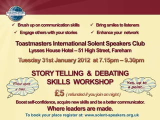  Brush up on communication skills         Bring smiles to listeners
  Engage others with your stories          Enhance your network

 Toastmasters International Solent Speakers Club
           Lysses House Hotel – 51 High Street, Fareham



          STORY TELLING & DEBATING
Once upon    SKILLS WORKSHOP      Yes, up to
                                                               a point…
 a time…

  Boost self-confidence, acquire new skills and be a better communicator.
                   Where leaders are made.
       To book your place register at: www.solent-speakers.org.uk
 