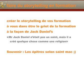 faire du storytelling en formation
créer le storytelling de vos formation
à vous dans être le griot de la formation
à la façon de Jack Daniel’s
«Mr Jack Daniel n’était pas un saint, mais il a
créé quelque chose comme une religion»
Souvenir : Les épîtres selon saint mac ;)
 