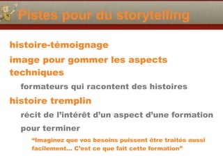 Pistes pour du storytelling
histoire-témoignage
image pour gommer les aspects
techniques
formateurs qui racontent des histoires
histoire tremplin
récit de l’intérêt d’un aspect d’une formation
pour terminer
“Imaginez que vos besoins puissent être traités aussi
facilement… C’est ce que fait cette formation”
 