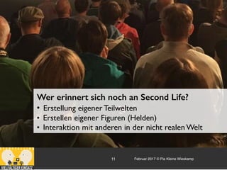 Februar 2017 © Pia Kleine Wieskamp11
Wer erinnert sich noch an Second Life?
• Erstellung eigener Teilwelten
• Erstellen eigener Figuren (Helden)
• Interaktion mit anderen in der nicht realen Welt
 