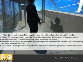 Februar 2017 © Pia Kleine Wieskamp13
Gute Storys bleiben gute Storys, egal wo und mit welchen Techniken sie erzählt werden
• VR und Co. eignen sich hervorragend fürVermittlung von Inhalten (Erfahrungen / Wissensvermittlung)
• Neue Techniken sind für interessierte Zielgruppen interessant (z.B. Gamer)
• bestenfalls alle Inhalte für verschiedenste Kanäle kanalgerecht aufbereiten und anbieten, so auch Storytelling
mit neuen Techniken wieVR,AR …
• User sind im Grunde genommen faul und wollen nicht aktiv Geschichten gestalten; sie wollen konsumieren
 