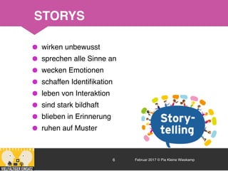 Februar 2017 © Pia Kleine Wieskamp6
•wirken unbewusst
•sprechen alle Sinne an
•wecken Emotionen
•schaffen Identiﬁkation
•leben von Interaktion
•sind stark bildhaft
•blieben in Erinnerung
•ruhen auf Muster
STORYS
 