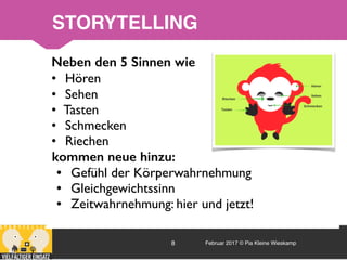 Februar 2017 © Pia Kleine Wieskamp8
Neben den 5 Sinnen wie
• Hören
• Sehen
• Tasten
• Schmecken
• Riechen
kommen neue hinzu:
• Gefühl der Körperwahrnehmung
• Gleichgewichtssinn
• Zeitwahrnehmung: hier und jetzt!
STORYTELLING
 