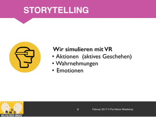 Februar 2017 © Pia Kleine Wieskamp9
Wir simulieren mit VR
• Aktionen (aktives Geschehen)
• Wahrnehmungen
• Emotionen
STORYTELLING
 