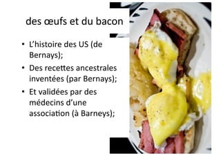 des œufs et du bacon
• L’histoire des US (de
Bernays);
• Des rece?es ancestrales
inventées (par Bernays);
• Et validées par des
médecins d’une
associa;on (à Barneys);
 