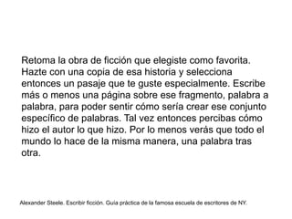 Retoma la obra de ficción que elegiste como favorita.
Hazte con una copia de esa historia y selecciona
entonces un pasaje que te guste especialmente. Escribe
más o menos una página sobre ese fragmento, palabra a
palabra, para poder sentir cómo sería crear ese conjunto
específico de palabras. Tal vez entonces percibas cómo
hizo el autor lo que hizo. Por lo menos verás que todo el
mundo lo hace de la misma manera, una palabra tras
otra.
Alexander Steele. Escribir ficción. Guía práctica de la famosa escuela de escritores de NY.
 