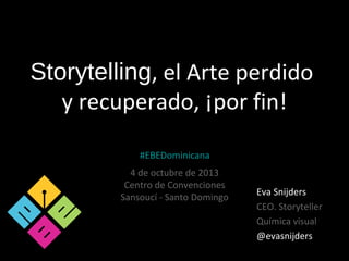 Storytelling, el Arte perdido
y recuperado, ¡por fin!
Eva Snijders
CEO. Storyteller
Química visual
@evasnijders
#EBEDominicana
4 de octubre de 2013
Centro de Convenciones
Sansoucí - Santo Domingo
 
