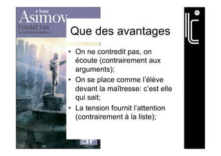 Que des avantages
•  On ne contredit pas, on
écoute (contrairement aux
arguments);
•  On se place comme l’élève
devant la maîtresse: c’est elle
qui sait;
•  La tension fournit l’attention
(contrairement à la liste);
 