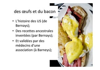 des	œufs	et	du	bacon	
•  L’histoire	des	US	(de	
Bernays);	
•  Des	recettes	ancestrales	
inventées	(par	Bernays);	
•  Et	validées	par	des	
médecins	d’une	
association	(à	Barneys);	
 