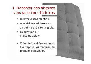 1. Raconter des histoires
sans raconter d'histoires
•  Du	vrai,	«	sans	mentir	».		
•  une	histoire	est	basée	sur		
				un	point	de	réalité	tangible.	
•  La	question	du	
vraisemblable	»	
	
•  Créer	de	la	cohérence	entre	
l'entreprise,	les	marques,	les	
produits	et	les	gens.		
 