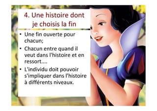 4.	Une	histoire	dont		
je	choisis	la	fin	
•  Une	fin	ouverte	pour	
chacun;	
•  Chacun	entre	quand	il	
veut	dans	l'histoire	et	en	
ressort....		
•  L'individu	doit	pouvoir	
s'impliquer	dans	l'histoire	
à	différents	niveaux.	
	
 