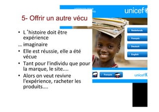 5- Offrir un autre vécu
•  L‘histoire	doit	être	
expérience	
…	imaginaire	
•  Elle	est	réussie,	elle	a	été	
vécue	
•  Tant	pour	l'individu	que	pour	
la	marque,	le	site....	
•  Alors	on	veut	revivre	
l'expérience,	racheter	les	
produits....	
	
 
