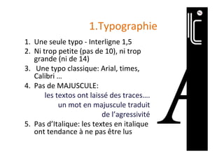 1.Typographie	
1.  Une	seule	typo	-	Interligne	1,5	
2.  Ni	trop	petite	(pas	de	10),	ni	trop	
grande	(ni	de	14)	
3.  	Une	typo	classique:	Arial,	times,	
Calibri	…	
4.  Pas	de	MAJUSCULE:		
les	textos	ont	laissé	des	traces….		
un	mot	en	majuscule	traduit		
de	l’agressivité	
5.  Pas	d’Italique:	les	textes	en	italique	
ont	tendance	à	ne	pas	être	lus	
 