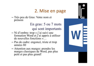 2.	Mise	en	page	
– Très peu de Gras: Votre nom et
prénom
En gras: 5 ou 7 mots
qui sont importants
– Ni d’ombre: trop « j’ai suivi une
formation Word et j’ai appris à utiliser
de nouvelles fonctions »…
– Pas de cadre: engoncé, triste et trop
années 80
– Attention aux marges: prendre les
marges classiques de Word, pas plus
petit et pas plus grand!
 
