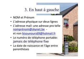 3. En haut à gauche
•  NOM	et	Prénom	
•  L’adresse	physique	sur	deux	lignes	
•  L’adresse	mail:	une	adresse	pro	telle	
nomprénom@skynet.be		-		
	et	non	bisounours69@hotmail.fr	
•  Le	numéro	de	téléphone	portable:	
jamais	de	téléphone	fixe	
•  La	date	de	naissance	et	l’âge	entre	
parenthèses	
 