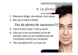 4.	La	photo	
1.  Mémoire	oblige:	Une	photo	c’est	mieux	
2.  Elle	est	en	haut	à	droite	
Pas	de	photo	de	vacances!!!!	
3.  Pas	d’arrière	fond,	l’info	se	perd!	
4.  Elle	sert	à	me	reconnaître	en	fin	de	
journée:	donc	je	suis	habillé	le	jour	de	
l’entretien	comme	sur	ma	photo		
5.  Pas	une	photo	d’il	y	a	2	ans	;o)	
 