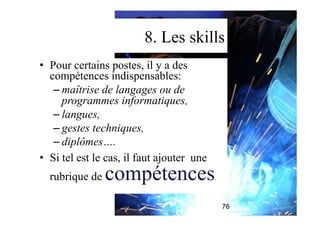 8. Les skills
•  Pour certains postes, il y a des
compétences indispensables:
– maîtrise de langages ou de
programmes informatiques,
– langues,
– gestes techniques,
– diplômes….
•  Si tel est le cas, il faut ajouter une
rubrique de compétences.
76
 
