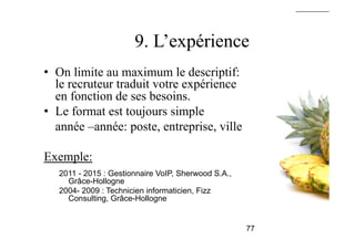9. L’expérience
•  On limite au maximum le descriptif:
le recruteur traduit votre expérience
en fonction de ses besoins.
•  Le format est toujours simple
année –année: poste, entreprise, ville
Exemple:
2011 - 2015 : Gestionnaire VoIP, Sherwood S.A.,
Grâce-Hollogne
2004- 2009 : Technicien informaticien, Fizz
Consulting, Grâce-Hollogne
77
 
